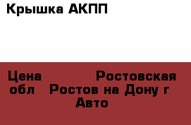 Крышка АКПП  Opel,CHEVROLET › Цена ­ 4 100 - Ростовская обл., Ростов-на-Дону г. Авто » Продажа запчастей   . Ростовская обл.,Ростов-на-Дону г.